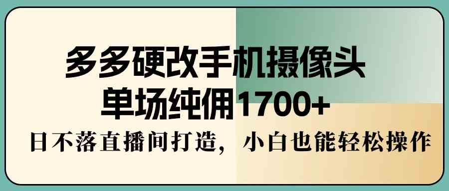 【第52253期】多多硬改手机摄像头，单场纯佣1700+，日不落直播间打造，小白也能轻松操作